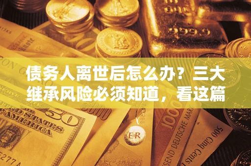 北京债务人离世后怎么办？三大继承风险必须知道，看这篇就够了