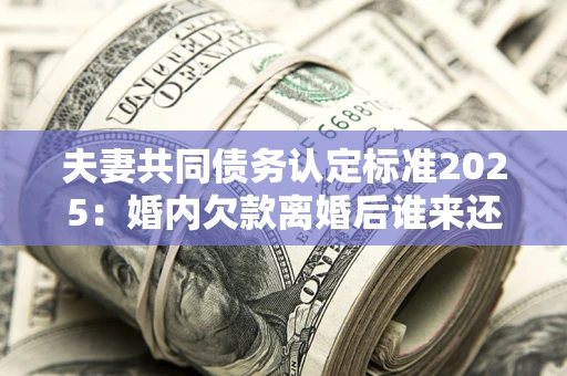 北京夫妻共同债务认定标准2025：婚内欠款离婚后谁来还？