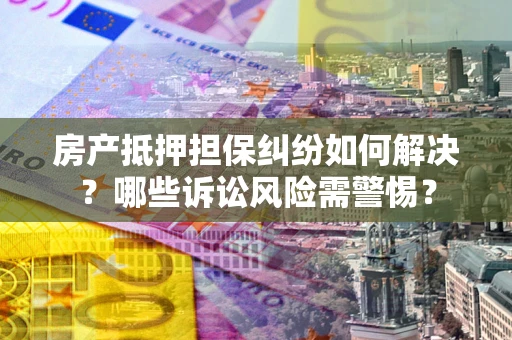 北京房产抵押担保纠纷如何解决？哪些诉讼风险需警惕？